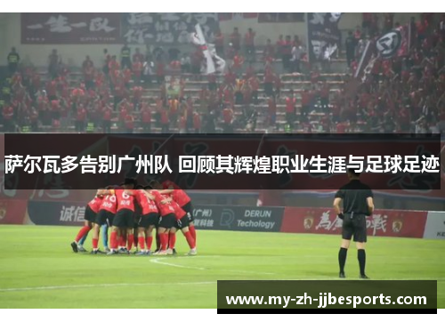 萨尔瓦多告别广州队 回顾其辉煌职业生涯与足球足迹