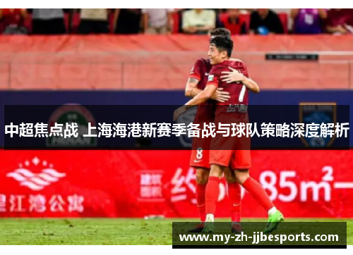中超焦点战 上海海港新赛季备战与球队策略深度解析