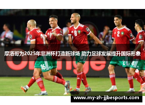 摩洛哥为2025年非洲杯打造新球场 助力足球发展提升国际形象